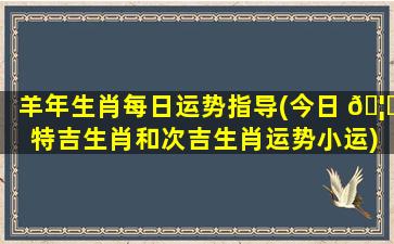 羊年生肖每日运势指导(今日 🦋 特吉生肖和次吉生肖运势小运)